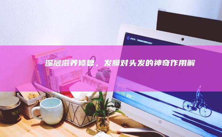 深层滋养修复，发膜对头发的神奇作用解析