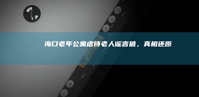 海口老年公寓虐待老人谣言破，真相还原！